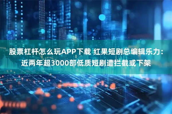 股票杠杆怎么玩APP下载 红果短剧总编辑乐力：近两年超3000部低质短剧遭拦截或下架