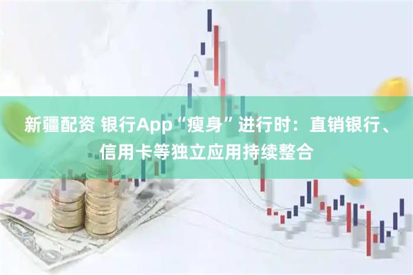 新疆配资 银行App“瘦身”进行时：直销银行、信用卡等独立应用持续整合