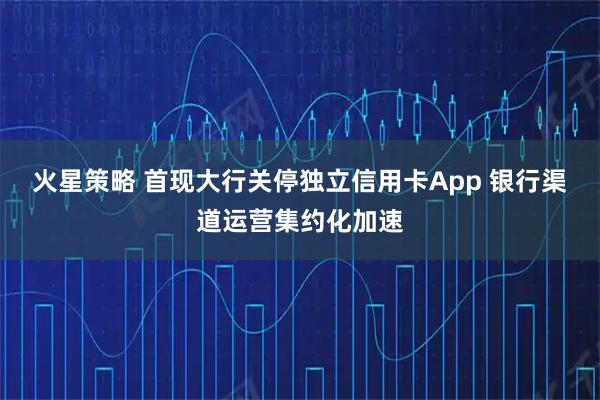 火星策略 首现大行关停独立信用卡App 银行渠道运营集约化加速