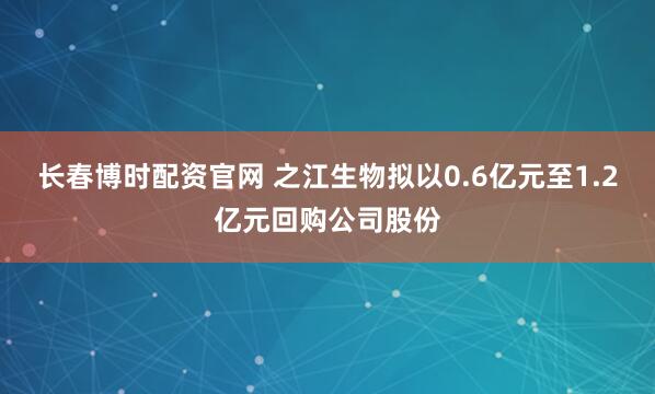 长春博时配资官网 之江生物拟以0.6亿元至1.2亿元回购公司股份