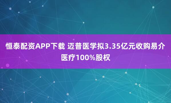 恒泰配资APP下载 迈普医学拟3.35亿元收购易介医疗100%股权