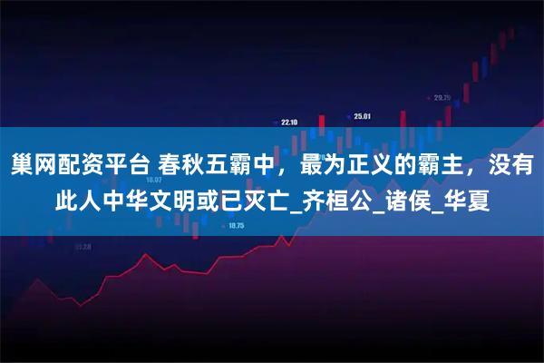 巢网配资平台 春秋五霸中，最为正义的霸主，没有此人中华文明或已灭亡_齐桓公_诸侯_华夏