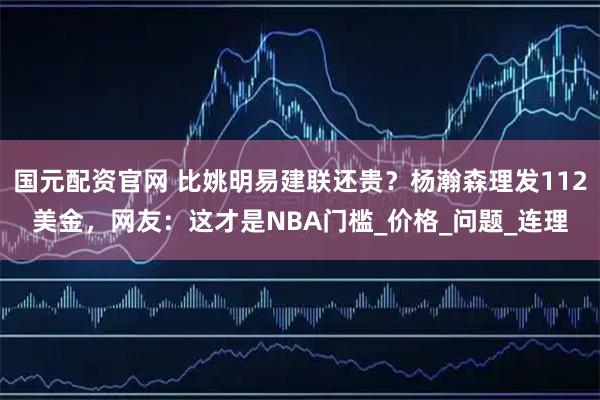 国元配资官网 比姚明易建联还贵？杨瀚森理发112美金，网友：这才是NBA门槛_价格_问题_连理