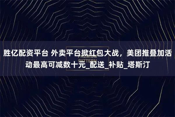 胜亿配资平台 外卖平台掀红包大战，美团推叠加活动最高可减数十元_配送_补贴_塔斯汀