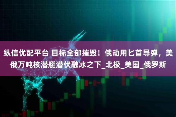 纵信优配平台 目标全部摧毁！俄动用匕首导弹，美俄万吨核潜艇潜伏融冰之下_北极_美国_俄罗斯