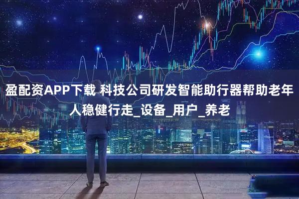 盈配资APP下载 科技公司研发智能助行器帮助老年人稳健行走_设备_用户_养老