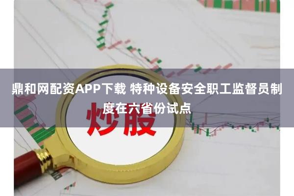鼎和网配资APP下载 特种设备安全职工监督员制度在六省份试点