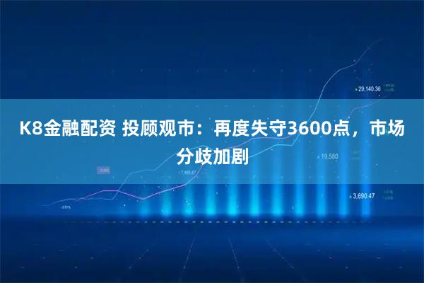 K8金融配资 投顾观市：再度失守3600点，市场分歧加剧