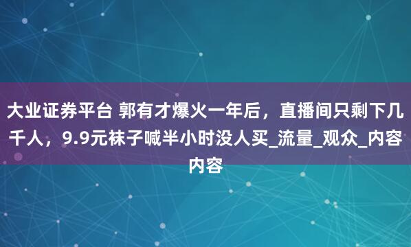 大业证券平台 郭有才爆火一年后，直播间只剩下几千人，9.9元袜子喊半小时没人买_流量_观众_内容