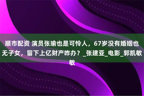 顺市配资 演员张瑜也是可怜人，67岁没有婚姻也无子女，留下上亿财产咋办？_张建亚_电影_郭凯敏
