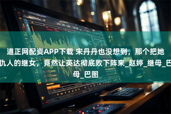 道正网配资APP下载 宋丹丹也没想到，那个把她当仇人的继女，竟然让英达彻底败下阵来_赵婷_继母_巴图