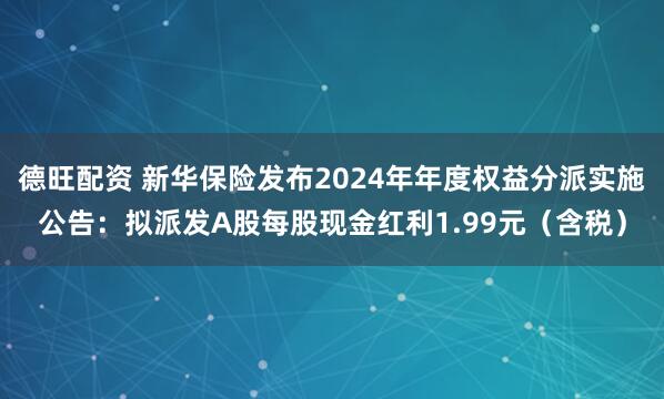 德旺配资 新华保险发布2024年年度权益分派实施公告：拟派发A股每股现金红利1.99元（含税）